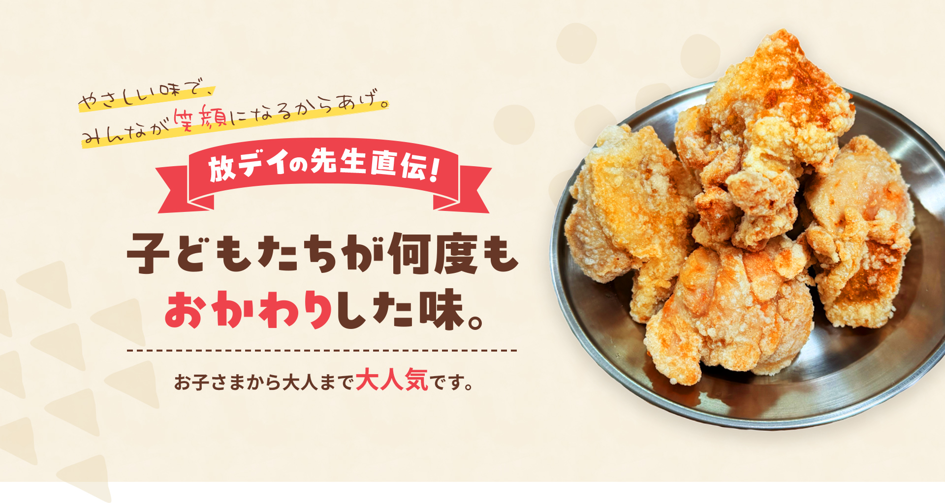 やさしい味で、みんなが笑顔になるからあげ。放デイの先生直伝！子どもたちが何度もおかわりした味。お子さまから大人まで大人気です。